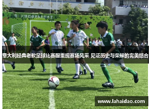 意大利经典老款足球比赛服重现赛场风采 见证历史与荣耀的完美结合